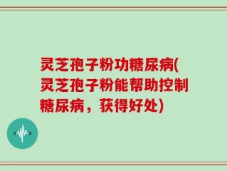 灵芝孢子粉功糖尿病(灵芝孢子粉能帮助控制糖尿病，获得好处)