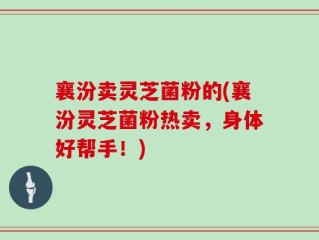 襄汾卖灵芝菌粉的(襄汾灵芝菌粉热卖，身体好帮手！)