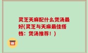 灵芝天麻配什么煲汤最好(灵芝与天麻最佳搭档：煲汤推荐！)
