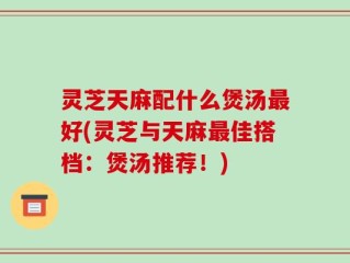 灵芝天麻配什么煲汤最好(灵芝与天麻最佳搭档：煲汤推荐！)