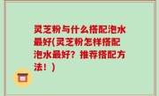 灵芝粉与什么搭配泡水最好(灵芝粉怎样搭配泡水最好？推荐搭配方法！)