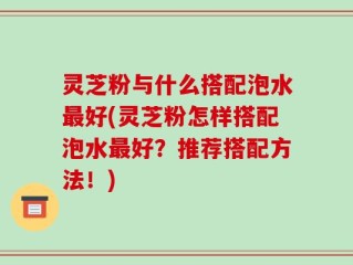 灵芝粉与什么搭配泡水最好(灵芝粉怎样搭配泡水最好？推荐搭配方法！)