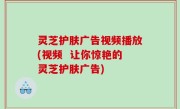 灵芝护肤广告视频播放(视频  让你惊艳的灵芝护肤广告)