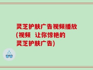 灵芝护肤广告视频播放(视频  让你惊艳的灵芝护肤广告)