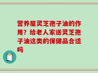 营养屋灵芝孢子油的作用？给老人家送灵芝孢子油这类的保健品合适吗