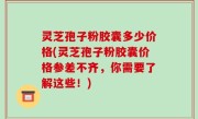 灵芝孢子粉胶囊多少价格(灵芝孢子粉胶囊价格参差不齐，你需要了解这些！)