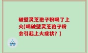 破壁灵芝孢子粉喝了上火(喝破壁灵芝孢子粉会引起上火症状？)