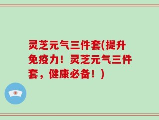 灵芝元气三件套(提升免疫力！灵芝元气三件套，健康必备！)