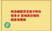 林岛破壁灵芝孢子粉价格多少 影响其价格的因素有哪些
