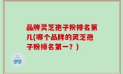 品牌灵芝孢子粉排名第几(哪个品牌的灵芝孢子粉排名第一？)