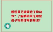 鹏鹞灵芝破壁孢子粉功效？了解鹏鹞灵芝破壁孢子粉的作用和用法？