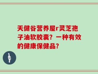 天健谷营养屋r灵芝孢子油软胶囊？一种有效的健康保健品？