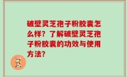 破壁灵芝孢子粉胶囊怎么样？了解破壁灵芝孢子粉胶囊的功效与使用方法？