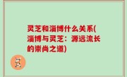 灵芝和淄博什么关系(淄博与灵芝：源远流长的崇尚之道)