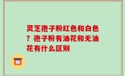 灵芝孢子粉红色和白色？孢子粉有油花和无油花有什么区别