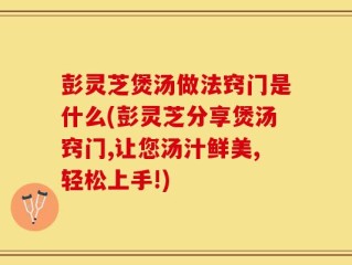 彭灵芝煲汤做法窍门是什么(彭灵芝分享煲汤窍门,让您汤汁鲜美,轻松上手!)