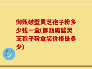 御甄破壁灵芝孢子粉多少钱一盒(御甄破壁灵芝孢子粉盒装价格是多少)
