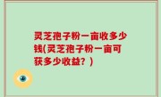 灵芝孢子粉一亩收多少钱(灵芝孢子粉一亩可获多少收益？)