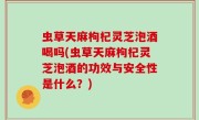 虫草天麻枸杞灵芝泡酒喝吗(虫草天麻枸杞灵芝泡酒的功效与安全性是什么？)