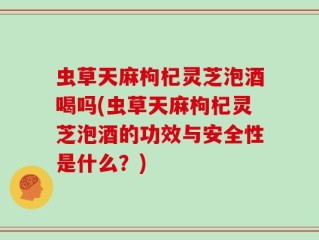 虫草天麻枸杞灵芝泡酒喝吗(虫草天麻枸杞灵芝泡酒的功效与安全性是什么？)