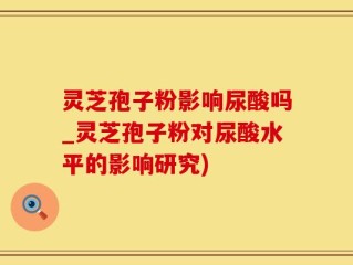 灵芝孢子粉影响尿酸吗_灵芝孢子粉对尿酸水平的影响研究)