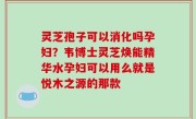 灵芝孢子可以消化吗孕妇？韦博士灵芝焕能精华水孕妇可以用么就是悦木之源的那款