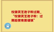 权健灵芝孢子粉过期_“权健灵芝孢子粉：过期后使用需谨慎”