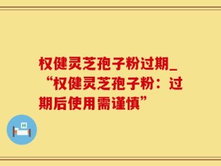 权健灵芝孢子粉过期_“权健灵芝孢子粉：过期后使用需谨慎”