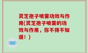 灵芝孢子喷雾功效与作用(灵芝孢子喷雾的功效与作用，你不得不知道！)