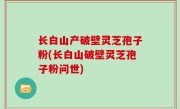 长白山产破壁灵芝孢子粉(长白山破壁灵芝孢子粉问世)