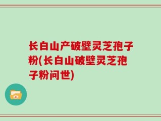 长白山产破壁灵芝孢子粉(长白山破壁灵芝孢子粉问世)