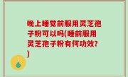 晚上睡觉前服用灵芝孢子粉可以吗(睡前服用灵芝孢子粉有何功效？)