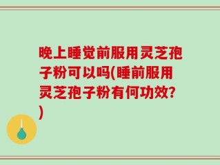 晚上睡觉前服用灵芝孢子粉可以吗(睡前服用灵芝孢子粉有何功效？)