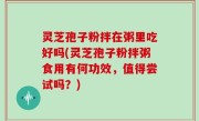 灵芝孢子粉拌在粥里吃好吗(灵芝孢子粉拌粥食用有何功效，值得尝试吗？)
