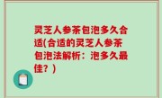 灵芝人参茶包泡多久合适(合适的灵芝人参茶包泡法解析：泡多久最佳？)