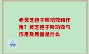 赤灵芝孢子粉功效和作用？灵芝孢子粉功效与作用及用量是什么
