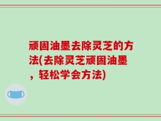 顽固油墨去除灵芝的方法(去除灵芝顽固油墨，轻松学会方法)