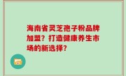海南省灵芝孢子粉品牌加盟？打造健康养生市场的新选择？