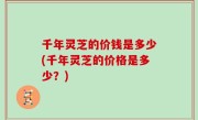 千年灵芝的价钱是多少(千年灵芝的价格是多少？)