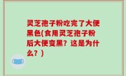 灵芝孢子粉吃完了大便黑色(食用灵芝孢子粉后大便变黑？这是为什么？)