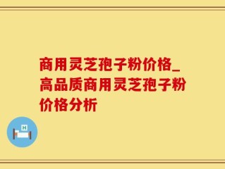 商用灵芝孢子粉价格_高品质商用灵芝孢子粉价格分析