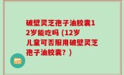 破壁灵芝孢子油胶囊12岁能吃吗 (12岁儿童可否服用破壁灵芝孢子油胶囊？)