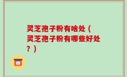 灵芝孢子粉有啥处 (灵芝孢子粉有哪些好处？)