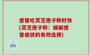 感冒吃灵芝孢子粉好快(灵芝孢子粉：缓解感冒症状的有效选择)