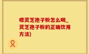 嗯灵芝孢子粉怎么喝_灵芝孢子粉的正确饮用方法)