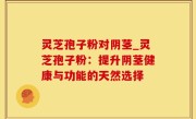 灵芝孢子粉对阴茎_灵芝孢子粉：提升阴茎健康与功能的天然选择