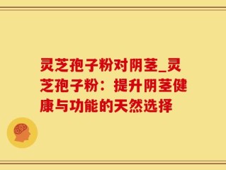 灵芝孢子粉对阴茎_灵芝孢子粉：提升阴茎健康与功能的天然选择