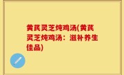 黄芪灵芝炖鸡汤(黄芪灵芝炖鸡汤：滋补养生佳品)