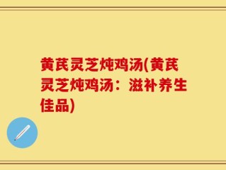 黄芪灵芝炖鸡汤(黄芪灵芝炖鸡汤：滋补养生佳品)