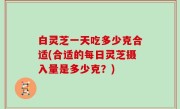 白灵芝一天吃多少克合适(合适的每日灵芝摄入量是多少克？)